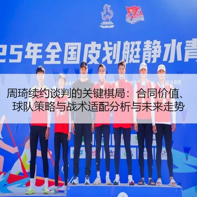 周琦续约谈判的关键棋局：合同价值、球队策略与战术适配分析与未来走势