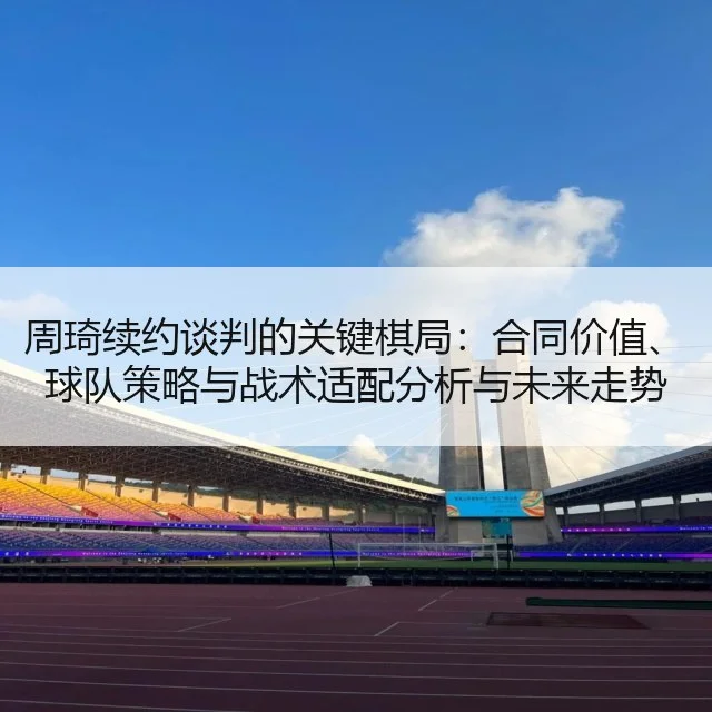 周琦续约谈判的关键棋局：合同价值、球队策略与战术适配分析与未来走势